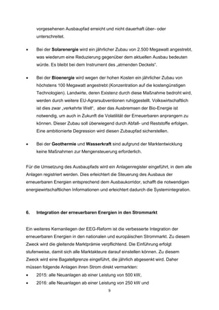 vorgesehenen Ausbaupfad erreicht und nicht dauerhaft über- oder
unterschreitet.


Bei der Solarenergie wird ein jährlicher Zubau von 2.500 Megawatt angestrebt,
was wiederum eine Reduzierung gegenüber dem aktuellen Ausbau bedeuten
würde. Es bleibt bei dem Instrument des „atmenden Deckels“.



Bei der Bioenergie wird wegen der hohen Kosten ein jährlicher Zubau von
höchstens 100 Megawatt angestrebt (Konzentration auf die kostengünstigen
Technologien). Landwirte, deren Existenz durch diese Maßnahme bedroht wird,
werden durch weitere EU-Agrarsubventionen ruhiggestellt. Volkswirtschaftlich
ist dies zwar „verkehrte Welt“, aber das Ausbremsen der Bio-Energie ist
notwendig, um auch in Zukunft die Volatilität der Erneuerbaren anprangern zu
können. Dieser Zubau soll überwiegend durch Abfall- und Reststoffe erfolgen.
Eine ambitionierte Degression wird diesen Zubaupfad sicherstellen.



Bei der Geothermie und Wasserkraft sind aufgrund der Marktentwicklung
keine Maßnahmen zur Mengensteuerung erforderlich.

Für die Umsetzung des Ausbaupfads wird ein Anlagenregister eingeführt, in dem alle
Anlagen registriert werden. Dies erleichtert die Steuerung des Ausbaus der
erneuerbaren Energien entsprechend dem Ausbaukorridor, schafft die notwendigen
energiewirtschaftlichen Informationen und erleichtert dadurch die Systemintegration.

6.

Integration der erneuerbaren Energien in den Strommarkt

Ein weiteres Kernanliegen der EEG-Reform ist die verbesserte Integration der
erneuerbaren Energien in den nationalen und europäischen Strommarkt. Zu diesem
Zweck wird die gleitende Marktprämie verpflichtend. Die Einführung erfolgt
stufenweise, damit sich alle Marktakteure darauf einstellen können. Zu diesem
Zweck wird eine Bagatellgrenze eingeführt, die jährlich abgesenkt wird. Daher
müssen folgende Anlagen ihren Strom direkt vermarkten:


2015: alle Neuanlagen ab einer Leistung von 500 kW,



2016: alle Neuanlagen ab einer Leistung von 250 kW und
9

 