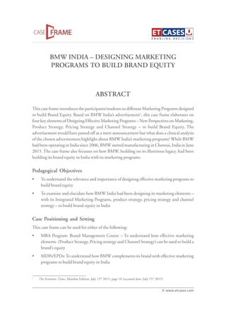 BMW INDIA – DESIGNING MARKETING
PROGRAMS TO BUILD BRAND EQUITY
This case frame introduces the participants/students to different Marketing Programs designed
to build Brand Equity. Based on BMW India’s advertisement1
, this case frame elaborates on
four key elements of Designing Effective Marketing Programs – New Perspectives on Marketing,
Product Strategy, Pricing Strategy and Channel Strategy – to build Brand Equity. The
advertisement would have passed off as a mere announcement but what does a clinical analysis
of the chosen advertisement highlight about BMW India’s marketing programs? While BMW
had been operating in India since 2006, BMW started manufacturing in Chennai, India in June
2015. The case frame also focusses on how BMW, building on its illustrious legacy, had been
building its brand equity in India with its marketing programs.
Pedagogical Objectives
• To understand the relevance and importance of designing effective marketing programs to
build brand equity
• To examine and elucidate how BMW India had been designing its marketing elements –
with its Integrated Marketing Programs, product strategy, pricing strategy and channel
strategy – to build brand equity in India
Case Positioning and Setting
This case frame can be used for either of the following:
• MBA Program: Brand Management Course – To understand how effective marketing
elements (Product Strategy, Pricing strategy and Channel Strategy) can be used to build a
brand’s equity
• MDPs/EPDs:To understand how BMW complements its brand with effective marketing
programs to build brand equity in India
ABSTRACT
© www.etcases.com
1
The Economic Times, Mumbai Edition, July 13th
2015, page 18 (accessed date: July 15th
2015)
 