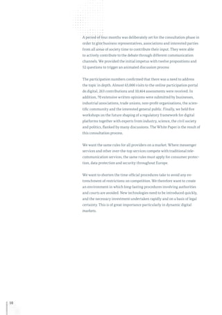 10
A period of four months was deliberately set for the consultation phase in
order to give business representatives, associations and interested parties
from all areas of society time to contribute their input. They were able
to actively contribute to the debate through different communication
channels. We provided the initial impetus with twelve propositions and
52 questions to trigger an animated discussion process
The participation numbers confirmed that there was a need to address
the topic in depth. Almost 65,000 visits to the online participation portal
de.digital, 263 contributions and 10,464 assessments were received. In
addition, 70 extensive written opinions were submitted by businesses,
industrial associations, trade unions, non-profit organisations, the scien-
tific community and the interested general public. Finally, we held five
workshops on the future shaping of a regulatory framework for digital
platforms together with experts from industry, science, the civil society
and politics, flanked by many discussions. The White Paper is the result of
this consultation process.
We want the same rules for all providers on a market. Where messenger
services and other over-the-top services compete with traditional tele-
communication services, the same rules must apply for consumer protec-
tion, data protection and security throughout Europe.
We want to shorten the time official procedures take to avoid any en-
trenchment of restrictions on competition. We therefore want to create
an environment in which long-lasting procedures involving authorities
and courts are avoided. New technologies need to be introduced quickly,
and the necessary investment undertaken rapidly and on a basis of legal
certainty. This is of great importance particularly in dynamic digital
markets.
 
