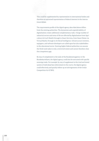 100
This could be supplemented by representation in international bodies and
therefore an optimised representation of federal interests in the interna-
tional debate.
The requirements profile of the digital agency described above differs
from the existing authorities. The dynamism and unpredictability of
digitalisation creates additional complementary tasks. A large number of
industrial sectors and areas of life are affected by digitalisation from Agri-
culture 4.0 via E-Health through to Smart Services, from Smart Home via
Virtual Reality through to Artificial Intelligence. Infrastructure investors,
equippers, and software developers are called upon but also stakeholders
in the educational sector. Existing higher federal authorities can assume
the think tank tasks to only a restricted extent and cannot therefore close
this competence gap.
By way of complement to the tasks of the Bundesnetzagentur or the
Bundeskartellamt, the digital agency could also be entrusted with specific
sovereign tasks. For example, by way of supplement to the tried and tested
system of individual law enforcement in the courts, the digital agency
could effectively and quickly follow up on infringements of the Unfair
Competition Act (UWG).
 