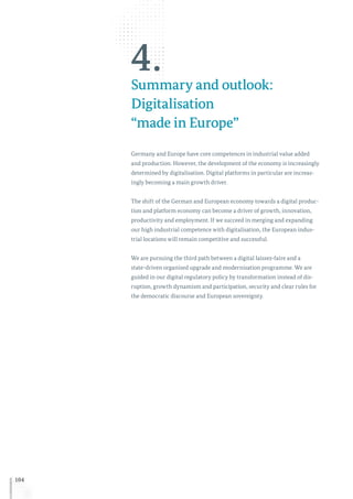 104
4.Summary and outlook:
Digitalisation
“made in Europe”
Germany and Europe have core competences in industrial value added
and production. However, the development of the economy is increasingly
determined by digitalisation. Digital platforms in particular are increas-
ingly becoming a main growth driver.
The shift of the German and European economy towards a digital produc-
tion and platform economy can become a driver of growth, innovation,
productivity and employment. If we succeed in merging and expanding
our high industrial competence with digitalisation, the European indus-
trial locations will remain competitive and successful.
We are pursuing the third path between a digital laissez-faire and a
state-driven organised upgrade and modernisation programme. We are
guided in our digital regulatory policy by transformation instead of dis-
ruption, growth dynamism and participation, security and clear rules for
the democratic discourse and European sovereignty.
 