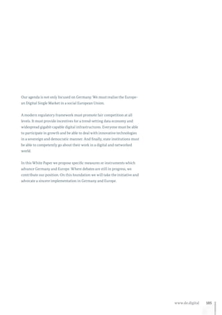105www.de.digital
Our agenda is not only focused on Germany. We must realise the Europe-
an Digital Single Market in a social European Union.
A modern regulatory framework must promote fair competition at all
levels. It must provide incentives for a trend-setting data economy and
widespread gigabit-capable digital infrastructures. Everyone must be able
to participate in growth and be able to deal with innovative technologies
in a sovereign and democratic manner. And finally, state institutions must
be able to competently go about their work in a digital and networked
world.
In this White Paper we propose specific measures or instruments which
advance Germany and Europe. Where debates are still in progress, we
contribute our position. On this foundation we will take the initiative and
advocate a sincere implementation in Germany and Europe.
 