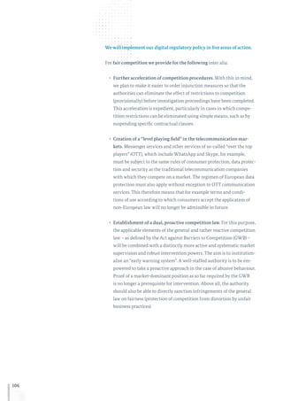 106
We will implement our digital regulatory policy in five areas of action.
For fair competition we provide for the following inter alia:
•	 Further acceleration of competition procedures. With this in mind,
we plan to make it easier to order injunction measures so that the
authorities can eliminate the effect of restrictions to competition
(provisionally) before investigation proceedings have been completed.
This acceleration is expedient, particularly in cases in which compe-
tition restrictions can be eliminated using simple means, such as by
suspending specific contractual clauses.
•	 Creation of a “level playing field” in the telecommunication mar-
kets. Messenger services and other services of so-called “over the top
players” (OTT), which include WhatsApp and Skype, for example,
must be subject to the same rules of consumer protection, data protec-
tion and security as the traditional telecommunication companies
with which they compete on a market. The regimen of European data
protection must also apply without exception to OTT communication
services. This therefore means that for example terms and condi-
tions of use according to which consumers accept the application of
non-European law will no longer be admissible in future.
•	 Establishment of a dual, proactive competition law. For this purpose,
the applicable elements of the general and rather reactive competition
law – as defined by the Act against Barriers to Competition (GWB) –
will be combined with a distinctly more active and systematic market
supervision and robust intervention powers. The aim is to institution-
alise an “early warning system”. A well-staffed authority is to be em-
powered to take a proactive approach in the case of abusive behaviour.
Proof of a market-dominant position as so far required by the GWB
is no longer a prerequisite for intervention. Above all, the authority
should also be able to directly sanction infringements of the general
law on fairness (protection of competition from distortion by unfair
business practices).
 