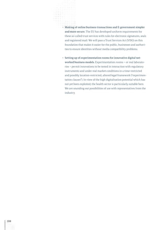 108
•	 Making of online business transactions and E-government simpler
and more secure. The EU has developed uniform requirements for
these so-called trust services with rules for electronic signatures, seals
and registered mail. We will pass a Trust Services Act (VDG) on this
foundation that makes it easier for the public, businesses and authori-
ties to ensure identities without media compatibility problems.
•	 Setting up of experimentation rooms for innovative digital net-
worked business models. Experimentation rooms – or real laborato-
ries – permit innovations to be tested in interaction with regulatory
instruments and under real market conditions in a time-restricted
and possibly location-restricted, altered legal framework (“experimen-
tation clauses”). In view of the high digitalisation potential which has
not yet been exploited, the health sector is particularly suitable here.
We are sounding out possibilities of use with representatives from the
industry.
 