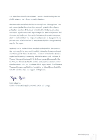 11www.de.digital
And we want to set the framework for a modern data economy, efficient
gigabit networks and a democratic digital culture.
However, the White Paper can only be an important stepping stone. The
process must and will continue. Our proposals for a digital regulatory
policy have also been deliberately formulated for the European debate
and extend beyond the current legislative period. We will implement that
which we can implement alone, and where we are dependent on cooper-
ation we will contribute our proposals and positions in dialogue with our
partners. And we will continue to start debates, conduct dialogue and be
open for discussion.
We would like to thank all those who have participated in the consulta-
tion process and who have contributed their ideas for their commitment
and their support. We see that there is a common interest in the decisive
advancement of a digital Germany. We would like to thank Professor Dr
Thomas Fetzer and Professor Dr Heike Schweitzer and Professor Dr Mar-
tin Peitz, the Wissenschaftliches Institut für Infrastruktur und Kommu-
nikationsdienste (WIK) for valuable scientific input, as well as Professor Dr
Thorsten Oltmanns and Mr Dirk Horstkötter of Roland Berger GmbH for
valuable scientific input and support of the process.
Brigitte Zypries
For the Federal Ministry of Economic Affairs and Energy
 