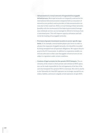 110
•	 Advancement of a virtual network of fragmented local gigabit
infrastructures. Municipal networks are frequently unattractive for
international telecommunication companies both as consumers of
network access products and as providers of telecommunication ser-
vices due to their small size. With a virtual linking of these networks
(possibly with the involvement of the federal government) homoge-
nous wholesale services can increasingly be offered in Germany from
a centralised point. This will improve capacity utilisation and indi-
rectly the funding of local gigabit networks.
•	 Provision of greater investment incentive in sector-specific regu-
lation. If, for example, several market players join forces in order to
advance the expansion of gigabit networks, this should be rewarded
by being exempted from all upstream obligations. We support the pro-
posal of the EU Commission. In addition to cooperation models, we
will also advocate in other cases that gigabit infrastructures are not
subject to regulation under certain conditions.
•	 Creation of legal certainty for the spread of WiFi hotspots. The un-
certainty of the extent to which private and commercial WiFi opera-
tors can be made responsible for the infringements of the law of the
users has hampered the spread of WiFi in Germany. We wish to clarify
in the Telemedia Act that WiFi operators are no longer warned for sec-
ondary liability, and ensure a legally certain operation of open WiFi.
 