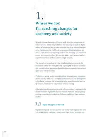 14
1.Where we are:
Far reaching changes for
economy and society
We seek to make Germany and Europe, with their core competences in
industrial value added and production, into a leading location for digital
industrial production and to make extensive use of the potential present-
ed by digitalisation for the DNA of our economy. Digital platforms can
make a contribution to improving our lives and economy. It is essential to
ensure fair competition here. We wish to create a legal framework which
supports innovation without creating a legal vacuum.
The strength of our industrial value added should also to provide the
foundation for the new strength in the digital age. If we are to succeed in
this transformation, we must embed digital platforms and platform strat-
egies in our own economies.
Platforms as central nodes, interest levellers, data processors, innovation
drivers and market makers have a decisive influence on the development
of the digital economy and increasingly define growth potential and the
framework conditions for competition within a country.
A digitalisation offensive must provide a clever regulatory framework for
the development of platform business models. Platforms are compelling
existing companies to think about the future viability of their business
models.
1.1 Digital remapping of the world
Digitalisation places much in question and hardly anything stays the same.
The world is being remapped. Digitalisation alters society, economy and
 