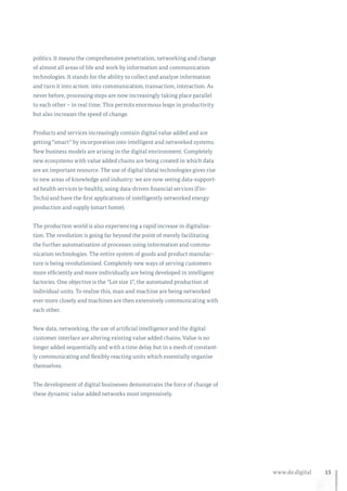15www.de.digital
politics. It means the comprehensive penetration, networking and change
of almost all areas of life and work by information and communication
technologies. It stands for the ability to collect and analyse information
and turn it into action: into communication, transaction, interaction. As
never before, processing steps are now increasingly taking place parallel
to each other – in real time. This permits enormous leaps in productivity
but also increases the speed of change.
Products and services increasingly contain digital value added and are
getting “smart” by incorporation into intelligent and networked systems.
New business models are arising in the digital environment. Completely
new ecosystems with value added chains are being created in which data
are an important resource. The use of digital (data) technologies gives rise
to new areas of knowledge and industry: we are now seeing data-support-
ed health services (e-health), using data-driven financial services (Fin-
Techs) and have the first applications of intelligently networked energy
production and supply (smart home).
The production world is also experiencing a rapid increase in digitalisa-
tion. The revolution is going far beyond the point of merely facilitating
the further automatisation of processes using information and commu-
nication technologies. The entire system of goods and product manufac-
ture is being revolutionised. Completely new ways of serving customers
more efficiently and more individually are being developed in intelligent
factories. One objective is the “Lot size 1”, the automated production of
individual units. To realise this, man and machine are being networked
ever more closely and machines are then extensively communicating with
each other.
New data, networking, the use of artificial intelligence and the digital
customer interface are altering existing value added chains. Value is no
longer added sequentially and with a time delay but in a mesh of constant-
ly communicating and flexibly reacting units which essentially organise
themselves.
The development of digital businesses demonstrates the force of change of
these dynamic value added networks most impressively.
 