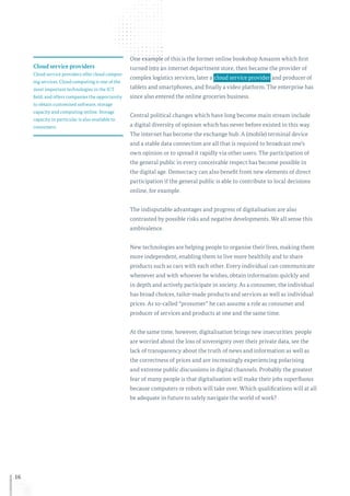 16
One example of this is the former online bookshop Amazon which first
turned into an internet department store, then became the provider of
complex logistics services, later a  cloud service provider and producer of
tablets and smartphones, and finally a video platform. The enterprise has
since also entered the online groceries business.
Central political changes which have long become main stream include
a digital diversity of opinion which has never before existed in this way.
The internet has become the exchange hub. A (mobile) terminal device
and a stable data connection are all that is required to broadcast one’s
own opinion or to spread it rapidly via other users. The participation of
the general public in every conceivable respect has become possible in
the digital age. Democracy can also benefit from new elements of direct
participation if the general public is able to contribute to local decisions
online, for example.
The indisputable advantages and progress of digitalisation are also
contrasted by possible risks and negative developments. We all sense this
ambivalence.
New technologies are helping people to organise their lives, making them
more independent, enabling them to live more healthily and to share
products such as cars with each other. Every individual can communicate
whenever and with whoever he wishes, obtain information quickly and
in depth and actively participate in society. As a consumer, the individual
has broad choices, tailor-made products and services as well as individual
prices. As so-called “prosumer” he can assume a role as consumer and
producer of services and products at one and the same time.
At the same time, however, digitalisation brings new insecurities: people
are worried about the loss of sovereignty over their private data, see the
lack of transparency about the truth of news and information as well as
the correctness of prices and are increasingly experiencing polarising
and extreme public discussions in digital channels. Probably the greatest
fear of many people is that digitalisation will make their jobs superfluous
because computers or robots will take over. Which qualifications will at all
be adequate in future to safely navigate the world of work?
Cloud service providers
Cloud service providers offer cloud comput-
ing services. Cloud computing is one of the
most important technologies in the ICT
field, and offers companies the opportunity
to obtain customised software, storage
capacity and computing online. Storage
capacity in particular is also available to
consumers.
 