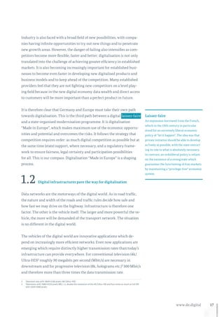 17www.de.digital
Industry is also faced with a broad field of new possibilities, with compa-
nies having infinite opportunities to try out new things and to penetrate
new growth areas. However, the danger of failing also intensifies as com-
petitors become more flexible, faster and better: digitalisation is not only
translated into the challenge of achieving greater efficiency in established
markets. It is also becoming increasingly important for established busi-
nesses to become even faster in developing new digitalised products and
business models and to keep ahead of the competition. Many established
providers feel that they are not fighting new competitors on a level play-
ing field because in the new digital economy data wealth and direct access
to customers will be more important than a perfect product in future.
It is therefore clear that Germany and Europe must take their own path
towards digitalisation. This is the third path between a digital  laissez-faire 
and a state-organised modernisation programme. It is digitalisation
“Made in Europe”, which makes maximum use of the economic opportu-
nities and potential and overcomes the risks. It follows the strategy that
competition requires order: as much digital competition as possible but at
the same time (state) support, where necessary, and a regulatory frame-
work to ensure fairness, legal certainty and participation possibilities
for all. This is our compass. Digitalisation “Made in Europe” is a shaping
process.
1.2 Digital infrastructures pave the way for digitalisation
Data networks are the motorways of the digital world. As in road traffic,
the nature and width of the roads and traffic rules decide how safe and
how fast we may drive on the highway. Infrastructure is therefore one
factor. The other is the vehicle itself. The larger and more powerful the ve-
hicle, the more will be demanded of the transport network. The situation
is no different in the digital world.
The vehicles of the digital world are innovative applications which de-
pend on increasingly more efficient networks. Even now applications are
emerging which require distinctly higher transmission rates than today’s
infrastructure can provide everywhere. For conventional television (4k/
Ultra-HD)2 roughly 90 megabits per second (Mbit/s) are necessary in
downstream and for progressive television (8k, holograms etc.)3 300 Mbit/s
and therefore more than three times the data transmission rate.
2	Television sets with 3840×2160 pixels (4K/Ultra-HD).
3	Televisions with 7680×4320 pixels (8K), i. e. double the resolution of the 4K/Ultra-HD and four times as much as full HD
with 1920×1080 pixels.
Laissez-faire
An expression borrowed from the French,
which in the 19th century in particular
stood for an extremely liberal economic
policy of “let it happen”. The idea was that
private initiative should be able to develop
as freely as possible, with the state restrict-
ing its role to what is absolutely necessary.
In contrast, an ordoliberal policy is reliant
on the existence of a strong state which
guarantees the functioning of free markets
by maintaining a “privilege-free” economic
system.
 