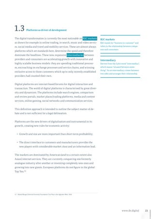 21www.de.digital
1.3 Platforms as driver of development
The digital transformation is currently the most noticeable on  B2C markets 
as shown for example in online trading, in search, music and video servic-
es, social media and travel and mobility services. These are almost always
platforms which set standards here, determine the speed and therefore
dominate the headlines. These new, expansive  intermediaries  between
providers and consumers are accelerating growth with innovative and
highly scalable business models: they are upending traditional process-
es, encroaching on exchange processes and service chains, and winning
exclusive access to those customers which up to only recently established
providers had counted their own.
Digital platforms are internet-based forums for digital interaction and
transaction. The world of digital platforms is characterised by great diver-
sity and dynamism. The platforms include search engines, comparison
and review portals, market places/trading platforms, media and content
services, online gaming, social networks and communication services.
This definition approach is intended to outline the subject matter of de-
bate and is not sufficient for a legal delineation.
Platforms are the new drivers of digitalisation and instrumental in its
growth, creating new rules for economic activity:
•	 Growth and size are more important than short-term profitability;
•	 The direct interface to customers and manufacturers provides the
new players with considerable market clout and an information lead.
The markets are dominated by American (and to a certain extent also
Asian) internet services. They are currently conquering one formerly
analogue industry after another or inventing completely new ones and
growing into new giants. European platforms do not figure in the global
Top Ten.12
12	 Roland Berger/Internet Economy Foundation: Fair Play in der digitalen Welt, 2016.
B2C markets
B2C stands for “business to customer” and
refers to the relationship between compa-
nies and consumers.
Intermediary
Derives from the Latin word “intermedius”,
which means “situated between some-
thing”. So an intermediary comes between
two sides and arranges their relationship.
 