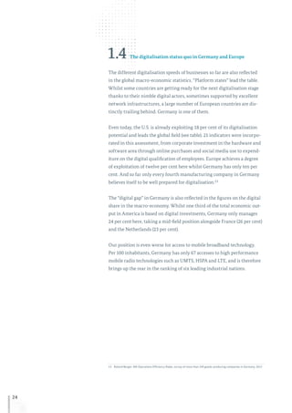 24
1.4 The digitalisation status quo in Germany and Europe
The different digitalisation speeds of businesses so far are also reflected
in the global macro-economic statistics. “Platform states” lead the table.
Whilst some countries are getting ready for the next digitalisation stage
thanks to their nimble digital actors, sometimes supported by excellent
network infrastructures, a large number of European countries are dis-
tinctly trailing behind. Germany is one of them.
Even today, the U.S. is already exploiting 18 per cent of its digitalisation
potential and leads the global field (see table). 21 indicators were incorpo-
rated in this assessment, from corporate investment in the hardware and
software area through online purchases and social media use to expend-
iture on the digital qualification of employees. Europe achieves a degree
of exploitation of twelve per cent here whilst Germany has only ten per
cent. And so far only every fourth manufacturing company in Germany
believes itself to be well prepared for digitalisation.13
The “digital gap” in Germany is also reflected in the figures on the digital
share in the macro-economy. Whilst one third of the total economic out-
put in America is based on digital investments, Germany only manages
24 per cent here, taking a mid-field position alongside France (26 per cent)
and the Netherlands (23 per cent).
Our position is even worse for access to mobile broadband technology.
Per 100 inhabitants, Germany has only 67 accesses to high performance
mobile radio technologies such as UMTS, HSPA and LTE, and is therefore
brings up the rear in the ranking of six leading industrial nations.
13	Roland Berger: 8th Operations Efficiency Radar, survey of more than 240 goods-producing companies in Germany, 2017.
 