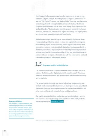 26
Even in a purely European comparison, Germany can in no way be con-
sidered as a digital paragon. According to the European Commission’s re-
port on “The Digital Economy and Society Index” from last year, Germany
ranked only eleventh amongst all 28 member states behind the United
Kingdom (position seven) and far away from the top three: Denmark, Fin-
land and Sweden.14 Detailed ratios from the areas of connectivity, human
resources, internet use, integration of digital technology and digital public
services are incorporated in this broad-based study.
Basically, Germany is not making the most of its digital potential. How-
ever, as a leading industrial nation we must also aspire to becoming one
of the leading players in the constantly advancing digital economy with
innovative, customer-centred and fully digitalised businesses and with a
state that guarantees a regulatory framework and promotes digitalisation
in those areas in which entrepreneurial activities and individual initiative
are not sufficient to exploit potential to the full. The perspectives exist and
are more tangible than many would believe.
1.5 New opportunities in digitalisation
The comparison of country ratios takes a look in the rear-view mirror. It
outlines the first round of digitalisation with nimble, usually American
platforms which have more or less steamrollered the consumer and many
service markets.
The second round which has just started offers huge opportunities, par-
ticularly for Germany and its businesses, to make good on lost ground and
even climb to the top of the digitalisation tree with an internet which has
so far been used by people now also being used by machines.
Our highly developed skills in production and near-to-industry services
will become a decisive advantage when web-based offers with products
merge to produce the  Internet of Things .
14	European Commission: The Digital Economy and Society Index (DESI), 2017.
Internet of Things
The Internet of Things is understood to be
the networking of objects via the internet
such as sensors in weather stations, appli-
ances such as refrigerators and machines in
factories. The terminal devices do not serve
to connect people but rather objects which
automatically exchange information.
 