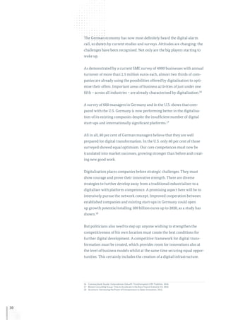 30
The German economy has now most definitely heard the digital alarm
call, as shown by current studies and surveys. Attitudes are changing: the
challenges have been recognised. Not only are the big players starting to
wake up.
As demonstrated by a current SME survey of 4000 businesses with annual
turnover of more than 2.5 million euros each, almost two thirds of com-
panies are already using the possibilities offered by digitalisation to opti-
mise their offers. Important areas of business activities of just under one
fifth – across all industries – are already characterised by digitalisation.16
A survey of 600 managers in Germany and in the U.S. shows that com-
pared with the U.S. Germany is now performing better in the digitalisa-
tion of its existing companies despite the insufficient number of digital
start-ups and internationally significant platforms.17
All in all, 80 per cent of German managers believe that they are well
prepared for digital transformation. In the U.S. only 60 per cent of those
surveyed showed equal optimism. Our core competences must now be
translated into market successes, growing stronger than before and creat-
ing new good work.
Digitalisation places companies before strategic challenges. They must
show courage and prove their innovative strength. There are diverse
strategies to further develop away from a traditional industrialiser to a
digitaliser with platform competence. A promising aspect here will be to
intensively pursue the network concept. Improved cooperation between
established companies and existing start-ups in Germany could open
up growth potential totalling 100 billion euros up to 2020, as a study has
shown.18
But politicians also need to step up: anyone wishing to strengthen the
competitiveness of his own location must create the best conditions for
further digital development. A competitive framework for digital trans-
formation must be created, which provides room for innovations also at
the level of business models whilst at the same time securing equal oppor-
tunities. This certainly includes the creation of a digital infrastructure.
16	Commerzbank-Studie: Unternehmen Zukunft: Transformation trifft Tradition, 2016.
17	Boston Consulting Group: Time to Accelerate in the Race Toward Industry 4.0, 2016.
18	Accenture: Harnessing the Power of Entrepreneurs to Open Innovation, 2015.
 