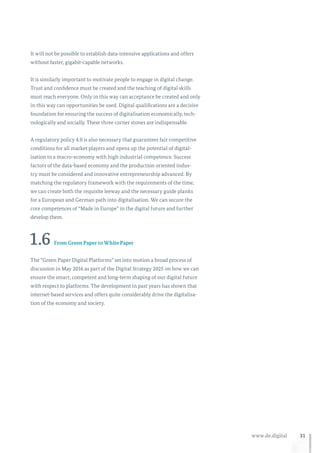 31www.de.digital
It will not be possible to establish data-intensive applications and offers
without faster, gigabit-capable networks.
It is similarly important to motivate people to engage in digital change.
Trust and confidence must be created and the teaching of digital skills
must reach everyone. Only in this way can acceptance be created and only
in this way can opportunities be used. Digital qualifications are a decisive
foundation for ensuring the success of digitalisation economically, tech-
nologically and socially. These three corner stones are indispensable.
A regulatory policy 4.0 is also necessary that guarantees fair competitive
conditions for all market players and opens up the potential of digital-
isation to a macro-economy with high industrial competence. Success
factors of the data-based economy and the production oriented indus-
try must be considered and innovative entrepreneurship advanced. By
matching the regulatory framework with the requirements of the time,
we can create both the requisite leeway and the necessary guide planks
for a European and German path into digitalisation. We can secure the
core competences of “Made in Europe” in the digital future and further
develop them.
1.6 From Green Paper to White Paper
The “Green Paper Digital Platforms” set into motion a broad process of
discussion in May 2016 as part of the Digital Strategy 2025 on how we can
ensure the smart, competent and long-term shaping of our digital future
with respect to platforms. The development in past years has shown that
internet-based services and offers quite considerably drive the digitalisa-
tion of the economy and society.
 