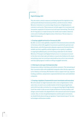 32
Digital Strategy 2025
This document contains measures extending beyond this legislative term
and beyond individual ministerial portfolios, and the Economic Affairs
Ministry’s intention is to actively shape the process of digitalisation in
commerce and society. These measures include support for investment and
innovation, expansion of infrastructure and smart networking. The aim of
the 10-step plan is to make Germany the world’s most modern industrial
centre and to build up the digital society of the future. The ten steps to a
digital Germany are:
1. Creating a gigabit network for Germany by 2025
By 2025, we aim to have globally competitive telecommunications networks
in Germany which offer gigabit/s transmission speeds both upstream and
downstream, and which guarantee adequate capacity at all network levels,
reliable real-time capability and the highest service quality. In addition
to ongoing broadband policy activities being undertaken by the Federal
Ministry of Transport and Digital Infrastructure, it is necessary to ensure
in the short term that trade and industry in particular (Industrie 4.0, smart
networking, smart services) have nationwide access to first-class networks
and that rapid progress is made on rolling out gigabit networks.
2. Ushering in a new age of entrepreneurship
Entrepreneurs deliver fresh ideas and rethink commerce. The networking of
their innovative skills with established companies offers the key opportuni-
ty for industry in Germany. We therefore wish to support start-ups, improve
funding conditions, and promote cooperation between new and established
companies.
3. Creating a regulatory framework for more investment and innovation
We will evaluate our legal framework with a view to digitalisation. At the
same time, we want to see a modernisation of the European legal frame-
work which provides a stimulus for a strong, growing Digital Single Market.
Cartel law needs to take account of special features of online markets, and
merger control needs to be adapted both in the national and in the European
context. Also, in view of rapid developments and disruptive innovations,
we should think about setting up regulatory “experimental spaces” for new
technologies and business models.
 