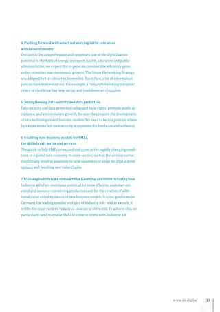 33www.de.digital
4. Pushing forward with smart networking in the core areas
within our economy
Our aim is the comprehensive and systematic use of the digitalisation
potential in the fields of energy, transport, health, education and public
administration; we expect this to generate considerable efficiency gains
and to stimulate macroeconomic growth. The Smart Networking Strategy
was adopted by the cabinet in September. Since then, a lot of information
policies have been rolled out. For example, a “Smart Networking Initiative”
centre of excellence has been set up, and roadshows set in motion.
5. Strengthening data security and data protection
Data security and data protection safeguard basic rights, promote public ac-
ceptance, and also stimulate growth, because they require the development
of new technologies and business models. We need to be in a position where-
by we can create our own security ecosystems (for hardware and software).
6. Enabling new business models for SMEs,
the skilled craft sector and services
The aim is to help SMEs to succeed and grow in the rapidly changing condi-
tions of a global data economy. In some sectors, such as the services sector,
this initially involves measures to raise awareness of scope for digital devel-
opment and resulting new value chains.
7. Utilising Industrie 4.0 to modernise Germany as a manufacturing base
Industrie 4.0 offers enormous potential for more efficient, customer-ori-
ented and resource-conserving production and for the creation of addi-
tional value added by means of new business models. It is our goal to make
Germany the leading supplier and user of Industry 4.0 – and as a result, it
will be the most modern industrial location in the world. To achieve this, we
particularly need to enable SMEs to come to terms with Industrie 4.0.
 