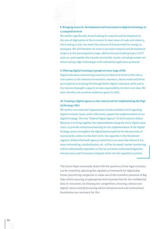 34
8. Bringing research, development and innovation in digital technology to
a competitive level
We need to significantly boost funding for research and development in
the area of digitisation of the economy. In most areas of trade and industry,
this funding is only one-tenth the amount of that provided for energy or
aerospace. We will therefore do more to promote research and development
projects at the precompetitive stage, address forward-looking topics in ICT
early on, and expedite the transfer of scientific results, including market-ori-
ented cutting-edge technologies with substantial application potential.
9. Offering digital training to people at every stage of life
Digital education and training must be provided at all levels of the educa-
tion system in the interest of innovative commerce, decent work and better
participation in working life through better digital evaluation skills and in
the interest of people’s capacity to take responsibility for their own data. We
have therefore set ourselves ambitious goals for 2025.
10. Creating a digital agency as the central unit for implementing the Digi-
tal Strategy 2025
We need to overcome the fragmentation of tasks at federal level regarding
digital economy issues, and to effectively support the implementation of our
Digital Strategy. The new “Federal Digital Agency” of the Economic Affairs
Ministry is to bring together the responsibilities along the entire digital value
chain, to provide institutional backing for the implementation of the Digital
Strategy, and to strengthen the digitalisation expertise for the provision of
neutral policy advice (in the short term, the capacities in the Bundesnet-
zagentur (Federal Network Agency) which focus on issues like Industrie 4.0,
smart networking, standardisation, etc. will be increased; market monitoring
will be substantially expanded, so that we can better understand digitalisa-
tion processes and if necessary integrate them into the regulatory system).
The Green Paper essentially dealt with the question of how legal certainty
can be created by adjusting the regulatory framework for digital plat-
forms, permitting companies to make use of the economic potential of Big
Data whilst assuring an appropriate level of protection for the confidential
data of consumers, facilitating fair competition, ensuring a democratic
digital culture and determining which infrastructural and institutional
foundations are necessary for this.
 