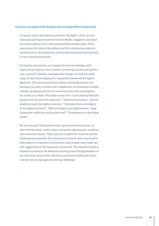 35www.de.digital
Great use was made of the dialogue and exchange offers we launched:
•	 Using our online participation platform “de.digital” alone, several
thousand participants entered into the debate, engaged in animated
discussion with us over weeks and provided valuable input. There
were almost 65 visits to the website and 263 contributions were en-
tered (as well as 10 assessments of the propositions) and incorporated
in our consultation process.
•	 During the consultation we engaged in intensive dialogue with
experts from industry, the scientific community, society and politics
over a period of months. Amongst other things, we held five work-
shops on the future shaping of a regulatory framework for digital
platforms. The main question was always which adjustments are
necessary in order to achieve fair competition, an innovation friendly
climate, an appropriate level of consumer protection and progress
for society as a whole. The subject areas were: “Level playing field and
perspectives for network expansion”, “Informational power – person-
alised pricing in the digital economy”, “Individual data sovereignty
in the digital economy”, “Data sovereignty and digitalisation – legal
framework conditions and perspectives”, “Transparency in the digital
world”.
•	 We also received 70 detailed written opinions from businesses, in-
dustrial federations, trade unions, non-profit organisations, scientists
and interested citizens. They analysed in depth the situation and the
challenges presented by their living environment, their area of work,
their industry or business environment, and in some cases made spe-
cific suggestions on the regulatory framework. The extensive dossiers
helped us to identify the demands resulting from the digitalisation of
the individual areas of life, industries and business fields and where
and how we can manage overarching challenges.
 