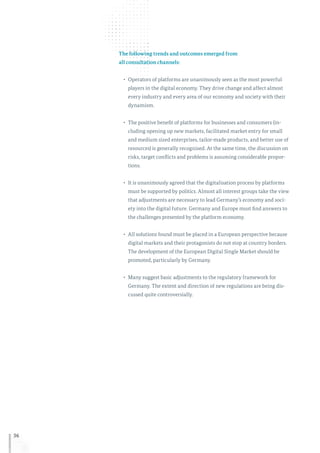 36
The following trends and outcomes emerged from
all consultation channels:
•	 Operators of platforms are unanimously seen as the most powerful
players in the digital economy. They drive change and affect almost
every industry and every area of our economy and society with their
dynamism.
•	 The positive benefit of platforms for businesses and consumers (in-
cluding opening up new markets, facilitated market entry for small
and medium sized enterprises, tailor-made products, and better use of
resources) is generally recognised. At the same time, the discussion on
risks, target conflicts and problems is assuming considerable propor-
tions.
•	 It is unanimously agreed that the digitalisation process by platforms
must be supported by politics. Almost all interest groups take the view
that adjustments are necessary to lead Germany’s economy and soci-
ety into the digital future. Germany and Europe must find answers to
the challenges presented by the platform economy.
•	 All solutions found must be placed in a European perspective because
digital markets and their protagonists do not stop at country borders.
The development of the European Digital Single Market should be
promoted, particularly by Germany.
•	 Many suggest basic adjustments to the regulatory framework for
Germany. The extent and direction of new regulations are being dis-
cussed quite controversially.
 