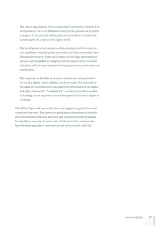 37www.de.digital
•	 The future organisation of the competition framework is viewed to be
all important. There are different answers to the question as to which
strategy is to be used and which paths are to be taken to achieve the
accepted goal of fair play in the digital world.
•	 The development of an innovative data economy with the concomi-
tant questions concerning data protection and “data ownership” were
discussed intensively. Some participants call for legal adjustments to
achieve individual data sovereignty. Others support more consumer
education and a strengthening of existing supervisory authorities and
mechanisms.
•	 The expansion of the data network is viewed to be indispensable if
Germany’s digital future viability is to be ensured. The measures so
far taken are not sufficient to guarantee the networking of the digital
and objectified world – “Industrie 4.0” – on the level of ultra-modern
technology, in the requisite transmission speed and in every region of
Germany.
This White Paper picks up on the ideas and suggestions gained from the
consultation process. The numerous participants have given us valuable
and directional information and have also developed specific proposals
for regulatory measures in some cases. At the same time, we have also
learned where regulatory requirements are not currently called for.
 