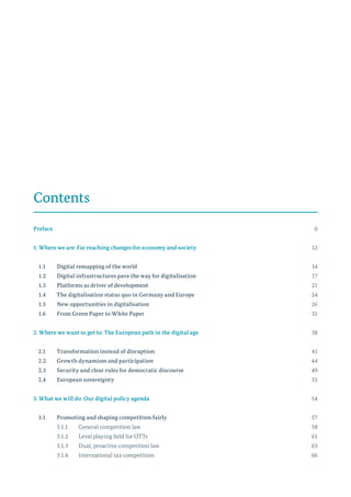 Contents
Preface	 			 6
1. Where we are: Far reaching changes for economy and society	12
	 1.1	 Digital remapping of the world	14
	 1.2	 Digital infrastructures pave the way for digitalisation	17
	 1.3	 Platforms as driver of development	21
	 1.4	 The digitalisation status quo in Germany and Europe	24
	 1.5	 New opportunities in digitalisation	26
	 1.6	 From Green Paper to White Paper	31
2. Where we want to get to: The European path in the digital age	38
	 2.1	 Transformation instead of disruption	41
	 2.2	 Growth dynamism and participation	44
	 2.3	 Security and clear rules for democratic discourse	49
	 2.4	 European sovereignty	51
3. What we will do: Our digital policy agenda	54
	 3.1	 Promoting and shaping competition fairly	57
		 3.1.1	 General competition law	 58
		 3.1.2	 Level playing field for OTTs	 61
		 3.1.3	 Dual, proactive competition law	 63
		 3.1.4	 International tax competition	 66
 