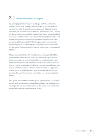 41www.de.digital
2.1 Transformation instead of disruption
Advancing digitalisation brings with it target conflicts and decisions
on direction. We must provide a political answer to this fundamental
question first of all: do we understand and promote digitalisation as a
disruption, i. e. as a destruction of the status quo? Or do we want a process
of transformation through which the existing economy is modulated and
modernised with the creative force of digital means and business models?
In view of the economic success and the specific strengths of Germany
as an industrial location and of other European macro-economies, the
answer can only be as follows: we seek a process of transformation and
not disruption. This means that the transformation must be accompanied
by policy.
The quality and reliability of German businesses is recognised and held
in high esteem throughout the world. This is based on many strengths:
entrepreneurship and innovative capability, an excellent infrastructure
and a close network of large companies and small and medium sized en-
terprises, on the combination of industrial expertise and production-near
services, on the cooperation between scientific research and application
orientation, on an established and constructive social partnership and
a system of rules, which promotes competition and provides for a social
balance.
This system is efficient because it has grown organically. And it has been
shown that it can be adjusted time and again quickly and flexibly to new
challenges. We can and must therefore use this system successfully in the
transformation to the digital industrial society.
 