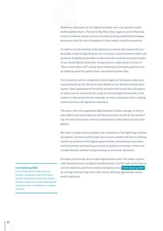 42
Platforms as bastions of the digital economy have now gained consid-
erable market shares. Thanks to Big Data, they organise and orchestrate
central customer access and are currently pushing established analogue
businesses into the role of suppliers in their newly created ecosystems.
A creative transformation of the platform economy also means that un-
desirable trends of digitalisation are corrected. Some business models and
practices of platform providers undermine the tried and tested principles
of our Social Market Economy. Competition is understood in terms of
“the winner takes it all” and (at least temporary) monopoly positions are
accepted as proof of a particularly successful business idea.
Our economy and our competitive advantages are being put under pres-
sure primarily by the thrust of a few platforms for absolute market dom-
inance, their rapid growth forced by network effects and the willingness
in some cases to sound out the scope of national legal frameworks, with
respect to data protection for example, or even to question them, making
political action and regulation necessary.
The main risks of unregulated digitalisation include a danger to the pri-
vate sphere and informational self-determination as well as the monitor-
ing of access to business-relevant information in the hands of only a few
players.
We want to shape and accompany the transition to the digital age without
disruption. Germany and Europe can assume a model role here in linking
industrial expertise with digital opportunities, stimulating innovation
and investment and steering an excessive platform economy within rea-
sonable bounds without compromising on economic dynamics.
Germany and Europe do not need digital laissez-faire but rather a politi-
cally flanked process of digital transformation. It is the task of the state to
set into motion a positive economic dynamism on a  “level playing field” 
by setting and asserting clear rules and by defining appropriate frame-
work conditions.
Level playing field
A “level playing field” means fairness
between companies active on the same
market. Competition will only be neutral
between companies on same “playing field”
if uniform rules or conditions for competi-
tion exist.
 