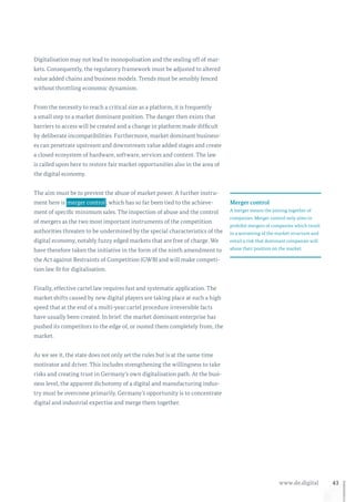 43www.de.digital
Digitalisation may not lead to monopolisation and the sealing off of mar-
kets. Consequently, the regulatory framework must be adjusted to altered
value added chains and business models. Trends must be sensibly fenced
without throttling economic dynamism.
From the necessity to reach a critical size as a platform, it is frequently
a small step to a market dominant position. The danger then exists that
barriers to access will be created and a change in platform made difficult
by deliberate incompatibilities. Furthermore, market dominant business-
es can penetrate upstream and downstream value added stages and create
a closed ecosystem of hardware, software, services and content. The law
is called upon here to restore fair market opportunities also in the area of
the digital economy.
The aim must be to prevent the abuse of market power. A further instru-
ment here is  merger control , which has so far been tied to the achieve-
ment of specific minimum sales. The inspection of abuse and the control
of mergers as the two most important instruments of the competition
authorities threaten to be undermined by the special characteristics of the
digital economy, notably fuzzy edged markets that are free of charge. We
have therefore taken the initiative in the form of the ninth amendment to
the Act against Restraints of Competition (GWB) and will make competi-
tion law fit for digitalisation.
Finally, effective cartel law requires fast and systematic application. The
market shifts caused by new digital players are taking place at such a high
speed that at the end of a multi-year cartel procedure irreversible facts
have usually been created. In brief: the market dominant enterprise has
pushed its competitors to the edge of, or ousted them completely from, the
market.
As we see it, the state does not only set the rules but is at the same time
motivator and driver. This includes strengthening the willingness to take
risks and creating trust in Germany’s own digitalisation path. At the busi-
ness level, the apparent dichotomy of a digital and manufacturing indus-
try must be overcome primarily. Germany’s opportunity is to concentrate
digital and industrial expertise and merge them together.
Merger control
A merger means the joining together of
companies. Merger control only aims to
prohibit mergers of companies which result
in a worsening of the market structure and
entail a risk that dominant companies will
abuse their position on the market.
 