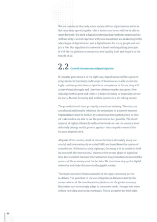 44
We are convinced that only when society affirms digitalisation whilst at
the same time specifying the rules it desires and needs will we be able to
move forward. We need a digital awakening that combines opportunities
with security, current expertise with new knowledge, an awakening to the
advantages of digitalisation and a digitalisation for many people and not
just a few. Our regulatory framework is based on this guiding principle.
It will lift the platform economy to a new quality level and shape it to the
benefit of all.
2.2 Growth dynamism and participation
If industry goes about it in the right way, digitalisation will be a growth
programme for Germany and Europe. If businesses are able to convinc-
ingly combine production and platform competence in future, they will
achieve breakthroughs and therefore celebrate market successes. New
digital growth is good and correct; it helps Germany to financially secure
its Social Market Economy and welfare systems in a shrinking society.
The growth stimuli must primarily come from industry. The state can
and should additionally influence the dynamism in a positive manner.
Digitalisation must be flanked by a smart and foresighted policy so that
all stakeholders are able to use the potential as best possible. The devel-
opment of highly efficient broadband networks across the country most
definitely belongs on the growth agenda – the competitiveness of the
location depends on it.
All parts of the country must be connected since ultimately many suc-
cessful and internationally oriented SMEs are based from the centres of
conurbation. Without fast data highways, Germany will be unable to hold
its own with the international leaders in the second phase of digitalisa-
tion. Our excellent transport infrastructure has promoted and secured the
success of the economy over the decades. We must now step up the digital
networks and make the move to the gigabit society.
The most innovative business models of the digital economy are da-
ta-driven. The potential in the use of Big Data is demonstrated by the
success stories of the most inventive platforms in the global economy.
Businesses can increasingly adapt to consumer needs through ever more
refined new data analysis technologies. This is attractive for both sides.
 