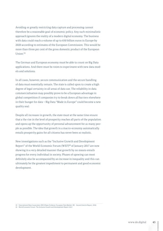 45www.de.digital
Avoiding or greatly restricting data capture and processing cannot
therefore be a reasonable goal of economic policy. Any such minimalistic
approach ignores the reality of a modern digital economy. The business
with data could reach a volume of up to 650 billion euros in Europe by
2020 according to estimates of the European Commission. This would be
more than three per cent of the gross domestic product of the European
Union.19
The German and European economy must be able to count on Big Data
applications. And there must be room to experiment with new data mod-
els and solutions.
In all cases, however, secure communication and the secure handling
of data must essentially remain. The state is called upon to create a high
degree of legal certainty in all areas of data use. The reliability in data
commercialisation may possibly prove to be a European advantage in
global competition if companies try to break down all barriers elsewhere
in their hunger for data – Big Data “Made in Europe” could become a new
quality seal.
Despite all increases in growth, the state must at the same time ensure
that a the rise in the level of prosperity reaches all parts of the population
and opens up the opportunity of personal advancement for as many peo-
ple as possible. The idea that growth in a macro-economy automatically
entails prosperity gains for all citizens has never been so realistic.
New investigations such as the “Inclusive Growth and Development
Report” of the World Economic Forum (WEF)20 of January 2017 are now
showing in a very detailed manner that growth by no means entails
progress for every individual in society. Phases of upswing can most
definitely also be accompanied by an increase in inequality and this can
ultimately be the greatest impediment to permanent and good economic
development.
19	International Data Corporation (IDC)/Open Evidence: European Data Market, D8 – Second Interim Report, 2016.
20	World Economic Forum: The Inclusive Growth and Development Report 2017.
 
