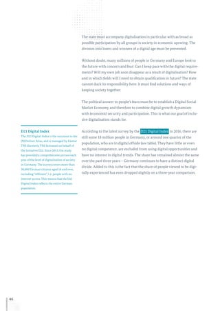 46
The state must accompany digitalisation in particular with as broad as
possible participation by all groups in society in economic upswing. The
division into losers and winners of a digital age must be prevented.
Without doubt, many millions of people in Germany and Europe look to
the future with concern and fear: Can I keep pace with the digital require-
ments? Will my own job soon disappear as a result of digitalisation? How
and in which fields will I need to obtain qualification in future? The state
cannot duck its responsibility here: it must find solutions and ways of
keeping society together.
The political answer to people’s fears must be to establish a Digital Social
Market Economy and therefore to combine digital growth dynamism
with (economic) security and participation. This is what our goal of inclu-
sive digitalisation stands for.
According to the latest survey by the  D21 Digital Index in 2016, there are
still some 18 million people in Germany, or around one quarter of the
population, who are in digital offside (see table). They have little or even
no digital competence, are excluded from using digital opportunities and
have no interest in digital trends. The share has remained almost the same
over the past three years – Germany continues to have a distinct digital
divide. Added to this is the fact that the share of people viewed to be digi-
tally experienced has even dropped slightly on a three-year comparison.
D21 Digital Index
The D21 Digital Index is the successor to the
(N)Onliner Atlas, and is managed by Kantar
TNS (formerly TNS Infratest) on behalf of
the Initiative D21. Since 2013, the study
has provided a comprehensive picture each
year of the level of digitalisation of society
in Germany. The survey covers more than
30,000 German citizens aged 14 and over,
including “offliners”, i. e. people with no
internet access. This means that the D21
Digital Index reflects the entire German
population.
 