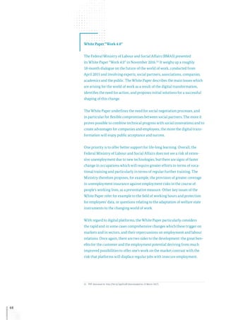 48
White Paper “Work 4.0”
The Federal Ministry of Labour and Social Affairs (BMAS) presented
its White Paper “Work 4.0” in November 2016.21 It weighs up a roughly
18-month dialogue on the future of the world of work, conducted from
April 2015 and involving experts, social partners, associations, companies,
academics and the public. The White Paper describes the main issues which
are arising for the world of work as a result of the digital transformation,
identifies the need for action, and proposes initial solutions for a successful
shaping of this change.
The White Paper underlines the need for social negotiation processes, and
in particular for flexible compromises between social partners. The more it
proves possible to combine technical progress with social innovations and to
create advantages for companies and employees, the more the digital trans-
formation will enjoy public acceptance and success.
One priority is to offer better support for life-long learning. Overall, the
Federal Ministry of Labour and Social Affairs does not see a risk of exten-
sive unemployment due to new technologies, but there are signs of faster
change in occupations which will require greater efforts in terms of voca-
tional training and particularly in terms of regular further training. The
Ministry therefore proposes, for example, the provision of greater coverage
in unemployment insurance against employment risks in the course of
people’s working lives, as a preventative measure. Other key issues of the
White Paper refer for example to the field of working hours and protection
for employees’ data, or questions relating to the adaptation of welfare state
instruments to the changing world of work.
With regard to digital platforms, the White Paper particularly considers
the rapid and in some cases comprehensive changes which these trigger on
markets and in sectors, and their repercussions on employment and labour
relations. Once again, there are two sides to the development: the great ben-
efits for the customer and the employment potential deriving from much
improved possibilities to offer one’s work on the market contrast with the
risk that platforms will displace regular jobs with insecure employment.
21	PDF download at: http://bit.ly/2gaOxuB (downloaded on 15 March 2017).
 