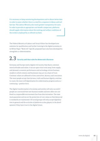 49www.de.digital
It is necessary to keep monitoring developments and to obtain better data
in order to assess whether there is a need for a response in labour and wel-
fare law. The Labour Ministry also wants greater transparency for users.
In order to provide an appropriate cost-benefit comparison, platforms
should supply information about the working and welfare conditions of
the workers employed by or offered via them.
The Federal Ministry of Labour and Social Affairs has developed new
solutions for qualification and further training in the digital economy in
its White Paper “Work 4.0”. Specific proposals have also been developed to
strengthen co-determination.
2.3 Security and clear rules for democratic discourse
Germany and Europe need a digital civil society that shares common
moral attitudes and values. A secure space must exist away from supply
and demand, economic performance and technology-driven business
models in which citizens and businesses may act on a basis of trust.
Common values are adhered to from conviction, decency and conscience.
The more people accept that fairness, truth and human dignity continue
to count, the more will digitalisation be understood as progress and as a –
continuing – positive force.
The digital transformation of economy and society will only succeed if
people are convinced that new business models and new offers are con-
fined in a responsible environment free from discrimination. The state
must guarantee and secure the protection of core values so that democrat-
ic standards are maintained. All social groups will only accept digitalisa-
tion in general and the activities of platforms as key players in the devel-
opment if they have trust in the digital future.
 