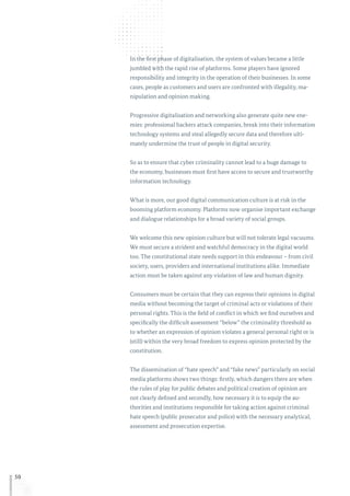 50
In the first phase of digitalisation, the system of values became a little
jumbled with the rapid rise of platforms. Some players have ignored
responsibility and integrity in the operation of their businesses. In some
cases, people as customers and users are confronted with illegality, ma-
nipulation and opinion making.
Progressive digitalisation and networking also generate quite new ene-
mies: professional hackers attack companies, break into their information
technology systems and steal allegedly secure data and therefore ulti-
mately undermine the trust of people in digital security.
So as to ensure that cyber criminality cannot lead to a huge damage to
the economy, businesses must first have access to secure and trustworthy
information technology.
What is more, our good digital communication culture is at risk in the
booming platform economy. Platforms now organise important exchange
and dialogue relationships for a broad variety of social groups.
We welcome this new opinion culture but will not tolerate legal vacuums.
We must secure a strident and watchful democracy in the digital world
too. The constitutional state needs support in this endeavour – from civil
society, users, providers and international institutions alike. Immediate
action must be taken against any violation of law and human dignity.
Consumers must be certain that they can express their opinions in digital
media without becoming the target of criminal acts or violations of their
personal rights. This is the field of conflict in which we find ourselves and
specifically the difficult assessment “below” the criminality threshold as
to whether an expression of opinion violates a general personal right or is
(still) within the very broad freedom to express opinion protected by the
constitution.
The dissemination of “hate speech” and “fake news” particularly on social
media platforms shows two things: firstly, which dangers there are when
the rules of play for public debates and political creation of opinion are
not clearly defined and secondly, how necessary it is to equip the au-
thorities and institutions responsible for taking action against criminal
hate speech (public prosecutor and police) with the necessary analytical,
assessment and prosecution expertise.
 