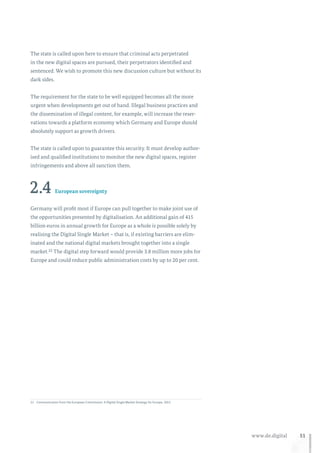 51www.de.digital
The state is called upon here to ensure that criminal acts perpetrated
in the new digital spaces are pursued, their perpetrators identified and
sentenced. We wish to promote this new discussion culture but without its
dark sides.
The requirement for the state to be well equipped becomes all the more
urgent when developments get out of hand. Illegal business practices and
the dissemination of illegal content, for example, will increase the reser-
vations towards a platform economy which Germany and Europe should
absolutely support as growth drivers.
The state is called upon to guarantee this security. It must develop author-
ised and qualified institutions to monitor the new digital spaces, register
infringements and above all sanction them.
2.4 European sovereignty
Germany will profit most if Europe can pull together to make joint use of
the opportunities presented by digitalisation. An additional gain of 415
billion euros in annual growth for Europe as a whole is possible solely by
realising the Digital Single Market – that is, if existing barriers are elim-
inated and the national digital markets brought together into a single
market.22 The digital step forward would provide 3.8 million more jobs for
Europe and could reduce public administration costs by up to 20 per cent.
22	Communication from the European Commission: A Digital Single Market Strategy for Europe, 2015.
 