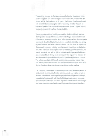 52
This positive forecast for Europe was made before the Brexit vote in the
United Kingdom und considering the new realities it is possible that the
figures will be slightly lower. At all events, the United Kingdom’s planned
exit from the EU is also a signal to the remaining member states to in-
crease the speed of the digitalisation programme so that a gigabit econo-
my can be created throughout Europe by 2025.
Europe needs a uniform legal framework for the Digital Single Market.
It is high time to depart from the patchwork of legal provisions that still
exists and to develop a cohesive set of rules and regulations. The European
response to the global digital markets can only be to think big and act big
or put in another way: to act as a digital unit. The aim must be to provide
the domestic economy with the best framework conditions for digitalisa-
tion. This is because no European start-up with big growth ambitions, no
matter how agile it is, will be able to compete with the established Amer-
ican rivals and their strong set of resources if it is required to consider 28
sets of rules and regulations and bureaucracies for expansion in Europe.
The reform agenda is still long. It contains harmonisation in copyright
and tax law, uniform standards and common standardisation, more secu-
rity for Cloud services, and simpler cross-border online trading.
The European Union needs a common digital action framework which is
conducive to investments, flexible, unbureaucratic and legally certain in
terms of competition. Time is pressing to develop Europe into a homog-
enous digital continent. It will then be highly attractive even for coura-
geous founders in Europe and other regions to establish their new compa-
nies somewhere between Sweden and Cyprus and to expand from here.
 
