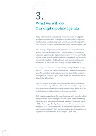 56
3.What we will do:
Our digital policy agenda
We can achieve inclusive growth and a prosperous Europe by a digitally
transformed economy with a strong industrial base and a digitally sover-
eign democratic society. Our agenda is not only focused on Germany. We
must realise the European Digital Single Market in a social European Union.
A modern regulatory framework must promote fair competition at all
levels. It must provide incentives for a trend-setting data economy and
widespread gigabit-capable digital infrastructures. Everyone must be able
to participate in growth and be empowered to democratically handle the
innovative technologies. And finally, state institutions must be able to
competently go about their work in a digital and networked world.
The European Commission presented its Digital Single Market Strategy in
May 2015. European and national measures and concepts must go hand in
hand. We support our partners in the European Union in the endeavour
to complete the European Digital Single Market. We wish to continue this
debate in the White Paper.
With this in mind, we propose specific measures and instruments which
can advance Germany and Europe. Where debates are still in progress, we
contribute our position. On this foundation we will take the initiative and
advocate a sincere implementation in Germany and Europe.
With a regulatory patchwork, European businesses will remain far behind
their possibilities in global competition. Precisely in the networked, dig-
italised world we need a harmonised legal framework for a single market
of 500 million people. This legal framework should be implemented on
the ground as far as possible by the or in the member states of the Euro-
pean Union (subsidiarity). Only decisions that have an effect on the entire
single market should be made at the European Union level.
 