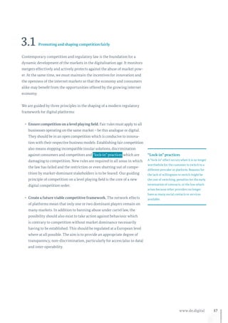57www.de.digital
3.1 Promoting and shaping competition fairly
Contemporary competition and regulatory law is the foundation for a
dynamic development of the markets in the digitalisation age. It monitors
mergers effectively and actively protects against the abuse of market pow-
er. At the same time, we must maintain the incentives for innovation and
the openness of the internet markets so that the economy and consumers
alike may benefit from the opportunities offered by the growing internet
economy.
We are guided by three principles in the shaping of a modern regulatory
framework for digital platforms:
•	 Ensure competition on a level playing field. Fair rules must apply to all
businesses operating on the same market – be this analogue or digital.
They should be in an open competition which is conducive to innova-
tion with their respective business models. Establishing fair competition
also means stopping incompatible insular solutions, dis­crimination
against consumers and competitors and  “lock-in” practices  which are
damaging to competition. New rules are required in all areas in which
the law has failed and the restriction or even shutting out of compe-
tition by market-dominant stakeholders is to be feared. Our guiding
principle of competition on a level playing field is the core of a new
digital competition order.
•	 Create a future viable competitive framework. The network effects
of platforms mean that only one or two dominant players remain on
many markets. In addition to banning abuse under cartel law, the
possibility should also exist to take action against behaviour which
is contrary to competition without market dominance necessarily
having to be established. This should be regulated at a European level
where at all possible. The aim is to provide an appropriate degree of
transparency, non-discrimination, particularly for access (also to data)
and inter-operability.
“Lock-in” practices
A “lock-in” effect occurs when it is no longer
worthwhile for the customer to switch to a
different provider or platform. Reasons for
the lack of willingness to switch might be
the cost of switching, penalties for the early
termination of contracts, or the loss which
arises because other providers no longer
have as many social contacts or services
available.
 