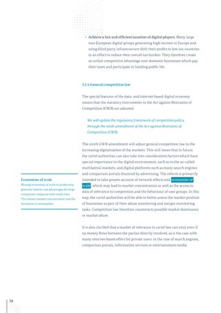 58
•	 Achieve a fair and efficient taxation of digital players. Many large
non-European digital groups generating high income in Europe and
using third party infrastructure shift their profits to low tax countries
in an effort to reduce their overall tax burden. They therefore create
an unfair competitive advantage over domestic businesses which pay
their taxes and participate in funding public life.
3.1.1 General competition law
The special features of the data- and internet-based digital economy
means that the statutory instruments in the Act against Restraints of
Competition (GWB) are adjusted.
We will update the regulatory framework of competition policy
through the ninth amendment of the Act against Restraints of
Competition (GWB).
The ninth GWB amendment will adjust general competition law to the
increasing digitalisation of the markets. This will mean that in future
the cartel authorities can also take into consideration factors which have
special importance in the digital environment, such as in the so-called
multilateral markets, and digital platforms such as many search engines
and comparison portals financed by advertising. The reform is primarily
intended to take greater account of network effects and  economies of
 scale , which may lead to market concentration as well as the access to
data of relevance to competition and the behaviour of user groups. In this
way, the cartel authorities will be able to better assess the market position
of businesses as part of their abuse monitoring and merger monitoring
tasks. Competition law therefore counteracts possible market dominance
or market abuse.
It is also clarified that a market of relevance to cartel law can exist even if
no money flows between the parties directly involved, as is the case with
many internet-based offers for private users: in the case of search engines,
comparison portals, information services or entertainment media.
Economies of scale
(Rising) economies of scale in production
generate relative cost advantages for large
companies compared with small ones.
This fosters market concentration and the
formation of monopolies.
 