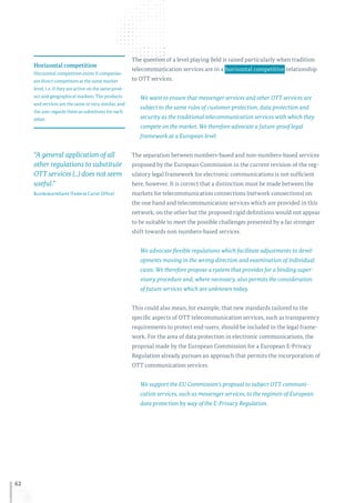 62
The question of a level playing field is raised particularly when tradition
telecommunication services are in a  horizontal competitive  relationship
to OTT services.
We want to ensure that messenger services and other OTT services are
subject to the same rules of customer protection, data protection and
security as the traditional telecommunication services with which they
compete on the market. We therefore advocate a future-proof legal
framework at a European level.
The separation between numbers-based and non-numbers-based services
proposed by the European Commission in the current revision of the reg-
ulatory legal framework for electronic communications is not sufficient
here, however. It is correct that a distinction must be made between the
markets for telecommunication connections (network connections) on
the one hand and telecommunication services which are provided in this
network, on the other but the proposed rigid definitions would not appear
to be suitable to meet the possible challenges presented by a far stronger
shift towards non numbers-based services.
We advocate flexible regulations which facilitate adjustments to devel-
opments moving in the wrong direction and examination of individual
cases. We therefore propose a system that provides for a binding super-
visory procedure and, where necessary, also permits the consideration
of future services which are unknown today.
This could also mean, for example, that new standards tailored to the
specific aspects of OTT telecommunication services, such as transparency
requirements to protect end-users, should be included in the legal frame-
work. For the area of data protection in electronic communications, the
proposal made by the European Commission for a European E-Privacy
Regulation already pursues an approach that permits the incorporation of
OTT communication services.
We support the EU Commission’s proposal to subject OTT communi-
cation services, such as messenger services, to the regimen of European
data protection by way of the E-Privacy Regulation.
Horizontal competition
Horizontal competition exists if companies
are direct competitors at the same market
level, i. e. if they are active on the same prod-
uct and geographical markets. The products
and services are the same or very similar, and
the user regards them as substitutes for each
other.
“A general application of all
other regulations to substitute
OTT services (...) does not seem
useful.”
Bundeskartellamt (Federal Cartel Office)
 
