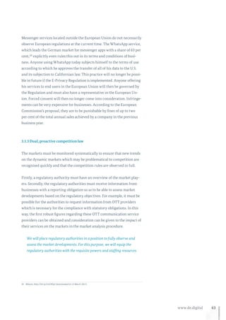 63www.de.digital
Messenger services located outside the European Union do not necessarily
observe European regulations at the current time. The WhatsApp service,
which leads the German market for messenger apps with a share of 63 per
cent,24 explicitly even rules this out in its terms and conditions of busi-
ness. Anyone using WhatsApp today subjects himself to the terms of use
according to which he approves the transfer of all of his data to the U.S.
and its subjection to Californian law. This practice will no longer be possi-
ble in future if the E-Privacy Regulation is implemented. Anyone offering
his services to end users in the European Union will then be governed by
the Regulation and must also have a representative in the European Un-
ion. Forced consent will then no longer come into consideration. Infringe-
ments can be very expensive for businesses. According to the European
Commission’s proposal, they are to be punishable by fines of up to two
per cent of the total annual sales achieved by a company in the previous
business year.
3.1.3 Dual, proactive competition law
The markets must be monitored systematically to ensure that new trends
on the dynamic markets which may be problematical to competition are
recognised quickly and that the competition rules are observed in full.
Firstly, a regulatory authority must have an overview of the market play-
ers. Secondly, the regulatory authorities must receive information from
businesses with a reporting obligation so as to be able to assess market
developments based on the regulatory objectives. For example, it must be
possible for the authorities to request information from OTT providers
which is necessary for the compliance with statutory obligations. In this
way, the first robust figures regarding these OTT communication service
providers can be obtained and consideration can be given to the impact of
their services on the markets in the market analysis procedure.
We will place regulatory authorities in a position to fully observe and
assess the market developments. For this purpose, we will equip the
regulatory authorities with the requisite powers and staffing resources.
24	Bitkom, http://bit.ly/2mZKQyl (downloaded on 15 March 2017).
 