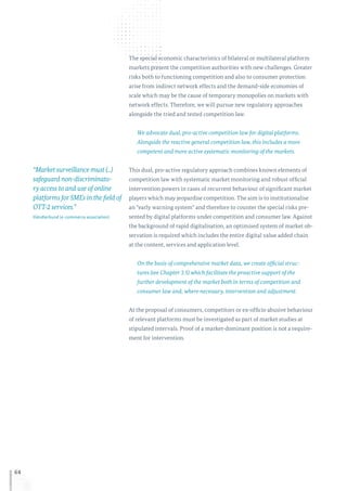 64
The special economic characteristics of bilateral or multilateral platform
markets present the competition authorities with new challenges. Greater
risks both to functioning competition and also to consumer protection
arise from indirect network effects and the demand-side economies of
scale which may be the cause of temporary monopolies on markets with
network effects. Therefore, we will pursue new regulatory approaches
alongside the tried and tested competition law.
We advocate dual, pro-active competition law for digital platforms.
Alongside the reactive general competition law, this includes a more
competent and more active systematic monitoring of the markets.
This dual, pro-active regulatory approach combines known elements of
competition law with systematic market monitoring and robust official
intervention powers in cases of recurrent behaviour of significant market
players which may jeopardise competition. The aim is to institutionalise
an “early warning system” and therefore to counter the special risks pre-
sented by digital platforms under competition and consumer law. Against
the background of rapid digitalisation, an optimised system of market ob-
servation is required which includes the entire digital value added chain
at the content, services and application level.
On the basis of comprehensive market data, we create official struc-
tures (see Chapter 3.5) which facilitate the proactive support of the
further development of the market both in terms of competition and
consumer law and, where necessary, intervention and adjustment.
At the proposal of consumers, competitors or ex-officio abusive behaviour
of relevant platforms must be investigated as part of market studies at
stipulated intervals. Proof of a market-dominant position is not a require-
ment for intervention.
“Market surveillance must (...)
safeguard non-discriminato-
ry access to and use of online
platforms for SMEs in the field of
OTT-2 services.”
Händlerbund (e-commerce association)
 