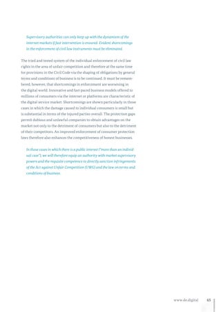 65www.de.digital
Supervisory authorities can only keep up with the dynamism of the
internet markets if fast intervention is ensured. Evident shortcomings
in the enforcement of civil law instruments must be eliminated.
The tried and tested system of the individual enforcement of civil law
rights in the area of unfair competition and therefore at the same time
for provisions in the Civil Code via the shaping of obligations by general
terms and conditions of business is to be continued. It must be remem-
bered, however, that shortcomings in enforcement are worsening in
the digital world. Innovative and fast-paced business models offered to
millions of consumers via the internet or platforms are characteristic of
the digital service market. Shortcomings are shown particularly in those
cases in which the damage caused to individual consumers is small but
is substantial in terms of the injured parties overall. The protection gaps
permit dubious and unlawful companies to obtain advantages on the
market not only to the detriment of consumers but also to the detriment
of their competitors. An improved enforcement of consumer protection
laws therefore also enhances the competitiveness of honest businesses.
In those cases in which there is a public interest (“more than an individ-
ual case”), we will therefore equip an authority with market supervisory
powers and the requisite competence to directly sanction infringements
of the Act against Unfair Competition (UWG) and the law on terms and
conditions of business.
 