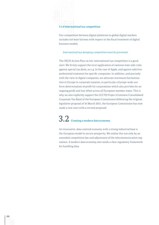 66
3.1.4 International tax competition
Fair competition between digital platforms in global digital markets
includes not least fairness with respect to the fiscal treatment of digital
business models.
International tax dumping competition must be prevented.
The OECD Action Plan on fair international tax competition is a good
start. We firmly support the strict application of national state-aids rules
against special tax deals, as e. g. in the case of Apple, and against selective
preferential treatment for specific companies. In addition, and precisely
with the view to digital companies, we advocate minimum harmonisa-
tion in Europe in corporate taxation, in particular a Europe-wide uni-
form determination of profit for corporations which also provides for an
ongoing profit and loss offset across all European member states. This is
why we also explicitly support the CCCTB Project (Common Consolidated
Corporate Tax Base) of the European Commission (following the original
legislative proposal of 16 March 2011, the European Commission has now
made a new start with a revised proposal).
3.2 Creating a modern data economy
An innovative, data-centred economy with a strong industrial base is
the European model to secure prosperity. We realise this not only by an
amended competition law and adjustment of the telecommunication reg-
ulation. A modern data economy also needs a clear regulatory framework
for handling data.
 