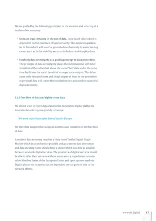 67www.de.digital
We are guided by the following principles in the creation and securing of a
modern data economy:
•	 Increase legal certainty in the use of data. Data-based value added is
dependent on the existence of legal certainty. This applies in particu-
lar to data which will soon be generated mechanically to an increasing
extent such as in the mobility sector or in Industrie-4.0 applications.
•	 Establish data sovereignty as a guiding concept in data protection.
The principle of data sovereignty places the informational self-deter-
mination of the individual above the use of “his” data and at the same
time facilitates the social benefit of stronger data analysis. This is be-
cause only educated users and a high degree of trust in the protection
of personal data will create the foundation for a sustainably successful
digital economy.
3.2.1 Free flow of data and rights to use data
We do not wish to reject digital platforms. Innovative digital platforms
must also be able to grow quickly in Europe.
We want to facilitate a free flow of data in Europe.
We therefore support the European Commission initiative on the free flow
of data.
A modern data economy requires a “data room” in the Digital Single
Market which is as uniform as possible and guarantees data protection
and data security. Users should have a choice which is as free as possible
between available digital services. The providers of digital services should
be able to offer their services without unnecessary impediments also in
other Member States of the European Union and open up new markets.
Digital platforms in particular are dependent on fast growth due to the
network effects.
 