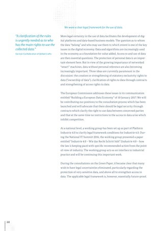 68
We want a clear legal framework for the use of data.
More legal certainty in the use of data facilitates the development of dig-
ital platforms and data-based business models. The question as to whom
the data “belong” and who may use them to which extent is one of the key
issues in the digital economy. Data and algorithms are increasingly used
in the economy as a foundation for value added. Access to and use of data
are then essential questions. The protection of personal data is an impor-
tant element here. But in view of the growing importance of networked
“smart” machines, data without personal reference are also becoming
increasingly important. Three ideas are currently paramount in the
discussion: the creation or strengthening of statutory exclusivity rights to
data (“ownership of data”), clarification of rights to data through contracts
and strengthening of access rights to data.
The European Commission addresses these issues in its communication
entitled “Building a European Data Economy” of 10 January 2017. We will
be contributing our positions to the consultation process which has been
launched and will advocate that there should be legal security through
contracts which clarify the right to use data between concerned parties
and that at the same time no restrictions to the access to data arise which
inhibit competition.
At a national level, a working group has been set up as part of Platform
Industrie 4.0 to clarify legal framework conditions for Industrie 4.0. Dur-
ing the National IT Summit 2016, the working group presented a paper
entitled “Industrie 4.0 – Wie das Recht Schritt hält” (Industrie 4.0 – how
the law is keeping pace) with specific recommended action from the point
of view of industry. The working group acts as an interface to industrial
practice and will be continuing this important work.
During the consultations on the Green Paper, it became clear that many
wish to have legal uncertainties eliminated, particularly regarding the
protection of very sensitive data, and above all to strengthen access to
data. The applicable legal framework is, however, essentially future-proof.
“A clarification of the rules
is urgently needed as to who
has the main rights to use the
collected data.”
German Confederation of Skilled Crafts
 
