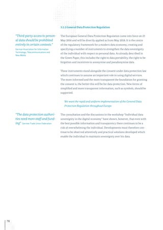 70
3.2.2 General Data Protection Regulation
The European General Data Protection Regulation came into force on 25
May 2016 and will be directly applied as from May 2018. It is the centre
of the regulatory framework for a modern data economy, creating and
specifying a number of instruments to strengthen the data sovereignty
of the individual with respect to personal data. As already described in
the Green Paper, this includes the right to data portability, the right to be
forgotten and incentives to anonymise and pseudonymise data.
These instruments stand alongside the consent under data protection law
which continues to assume an important role in using digital services.
The more informed and the more transparent the foundation for granting
the consent is, the better this will be for data protection. New forms of
simplified and more transparent information, such as symbols, should be
supported.
We want the rapid and uniform implementation of the General Data
Protection Regulation throughout Europe.
The consultation and the discussions in the workshop “Individual data
sovereignty in the digital economy” have shown, however, that even with
the best possible information and transparency there continues to be a
risk of overwhelming the individual. Developments must therefore con-
tinue to be observed attentively and practical solutions developed which
enable the individual to maintain sovereignty over his data.
“Third-party access to person-
al data should be prohibited
entirely in certain contexts.”
German Association for Information
Technology, Telecommunications and
New Media
“The data protection authori-
ties need more staff and fund-
ing”. German Trade Union Federation
 