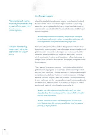 74
3.2.5. Transparency rules
Algorithm-based platforms form not only the basis of successful digital
business models but are also influencing our society to an increasing
extent. For the acceptance of digital platforms and also for enlightened
consumers it is important that the fundamental business model of a plat-
form is transparent.
We advocate fundamental transparency obligations for digital plat-
forms, for example for search engines, review and comparison portals,
at a European level and reject member states going it alone.
Users should be able to understand how the algorithm works. We there-
fore advocate basic transparency and information requirements for digital
platforms under consideration of company and business secrets. At the
same time before introducing any obligations, we will very carefully
check any associated burdens which could prove to be a disadvantage to
competition or a barrier to market access, precisely for young and innova-
tive companies.
There is a need for greater transparency in the business field of digital
platforms in many respects, for example the criteria according to which
rankings come about, how a decision is made with respect to access to and
remaining on the platform, whether own content or content of third par-
ties with which the providers of the platform have a business relationship
is given preference, whether a sponsored search and recommended results
must be marked, whether content of an ideological, religious or political
motivation is preferred, subordinated or presented at all.
We want users to be informed comprehensively, clearly and under-
standably about the circumstances and in a manner which is “smartly”
adjusted to the digital world.
We want to enable consumers to make an informed decision on the
use of digital services. We promote and call for the use of “one-pagers”
precisely for digital platforms.
“Dominant search engines
must not give systematic pref-
erence to their own services.”
Federation of German
Consumer Organisations
“Tougher transparency
requirements are neither
appropriate nor useful.”
Scout 24
 