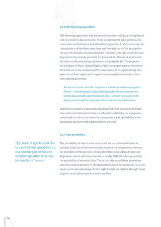 76
3.2.6 Self-learning algorithms
Self-learning algorithms and automated decisions will play an important
role in a modern data economy. Their use represents great potential for
innovation and efficiency and should be supported. At the same time the
transparency of decisions may drop and new risks arise, for example in
the case of ethically relevant decisions. The new General Data Protection
Regulation has already provided a framework for the use of automated
decisions in the processing of personal data (Article 22). The proposal
for a Charter of Basic Digital Rights of the European Union at the end of
2016 also correctly emphasised the importance of the applicability and
assertion of basic rights with respect to automated procedures in deci-
sion-making processes.
We want to ensure that the compliance with the provisions of applica-
ble law – including basic rights, data protection law, consumer pro-
tection law and anti-discrimination law, is a matter of course in the
deployment of self-learning algorithms and automated decisions.
With this in mind, we advocate a disclosure of their use and in relevant
cases self-commitments to observe ethical standards by the companies
concerned in order to increase the transparency and verifiability when
automated decision-making procedures are used.
3.2.7 Data portability
The portability of data is a decisive factor for users to enable them to
actually make use of the services they want in the competition between
the providers of the services. Article 20 of the General Data Protection
Regulation which will come into force in May 2018 therefore prescribes
the portability of personal data. The actual efficacy of these provisions
must be tested in practice. If the desired effects are not achieved, i. e. if not
many users take advantage of their right to data portability, thought must
be given to an adjustment at a statutory level.
“If (...) lock-in effects occur due
to a lack of interoperability (...),
it is necessary to review any
need for regulation on a case-
by-case basis.” Telefónica
 
